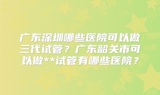 广东深圳哪些医院可以做三代试管？广东韶关市可以做**试管有哪些医院？