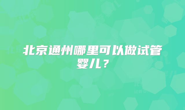 北京通州哪里可以做试管婴儿？