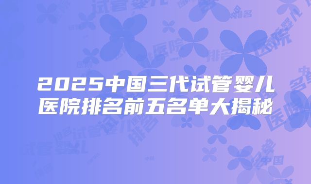 2025中国三代试管婴儿医院排名前五名单大揭秘