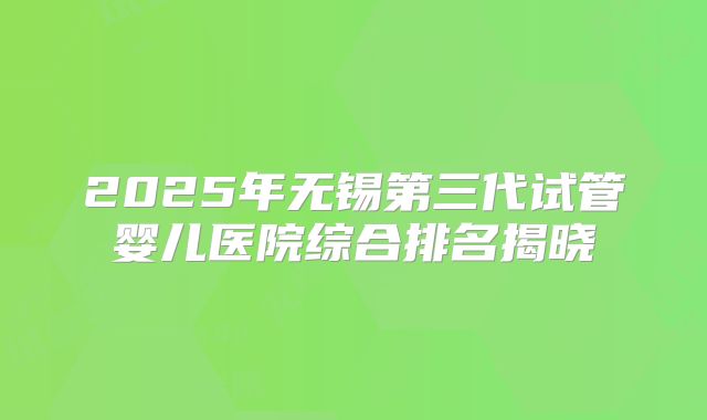 2025年无锡第三代试管婴儿医院综合排名揭晓