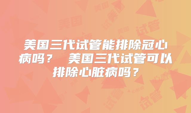 美国三代试管能排除冠心病吗？ 美国三代试管可以排除心脏病吗？