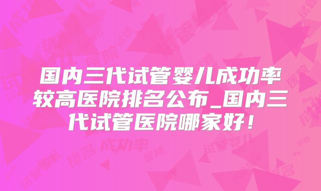 国内三代试管婴儿成功率较高医院排名公布_国内三代试管医院哪家好！