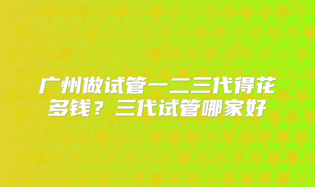 广州做试管一二三代得花多钱？三代试管哪家好