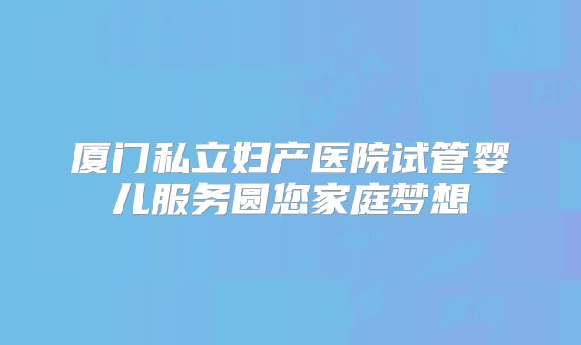 厦门私立妇产医院试管婴儿服务圆您家庭梦想