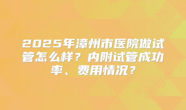 2025年漳州市医院做试管怎么样？内附试管成功率、费用情况？