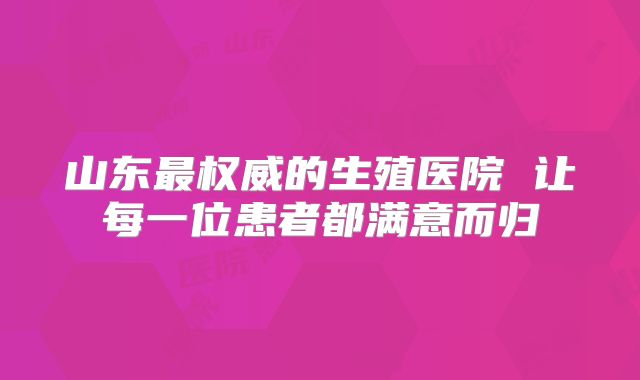 山东最权威的生殖医院 让每一位患者都满意而归