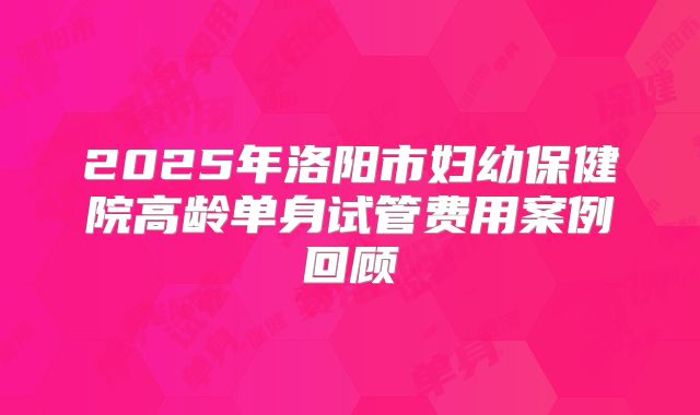 2025年洛阳市妇幼保健院高龄单身试管费用案例回顾