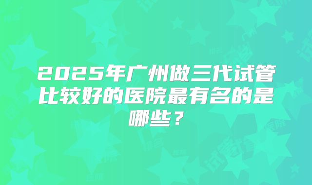 2025年广州做三代试管比较好的医院最有名的是哪些？