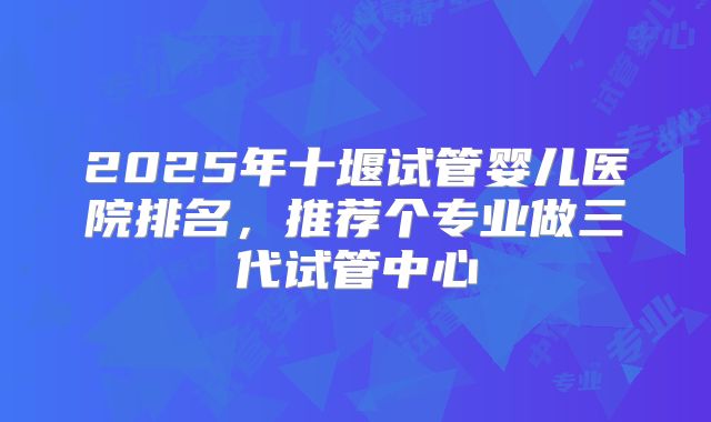 2025年十堰试管婴儿医院排名，推荐个专业做三代试管中心