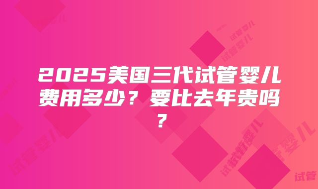 2025美国三代试管婴儿费用多少？要比去年贵吗？