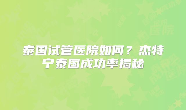 泰国试管医院如何？杰特宁泰国成功率揭秘
