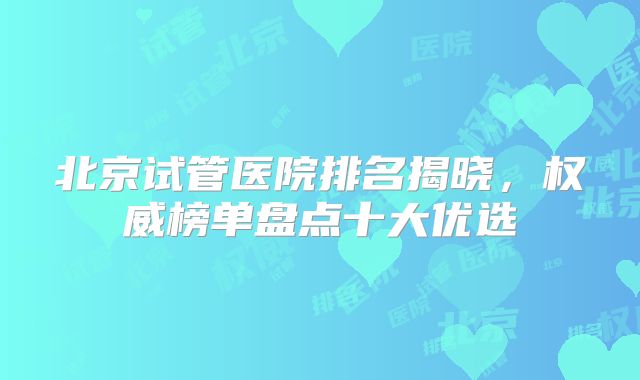 北京试管医院排名揭晓，权威榜单盘点十大优选