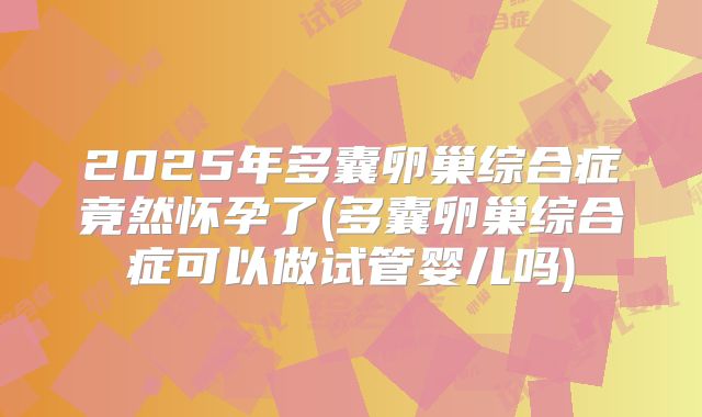 2025年多囊卵巢综合症竟然怀孕了(多囊卵巢综合症可以做试管婴儿吗)