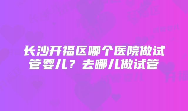 长沙开福区哪个医院做试管婴儿？去哪儿做试管