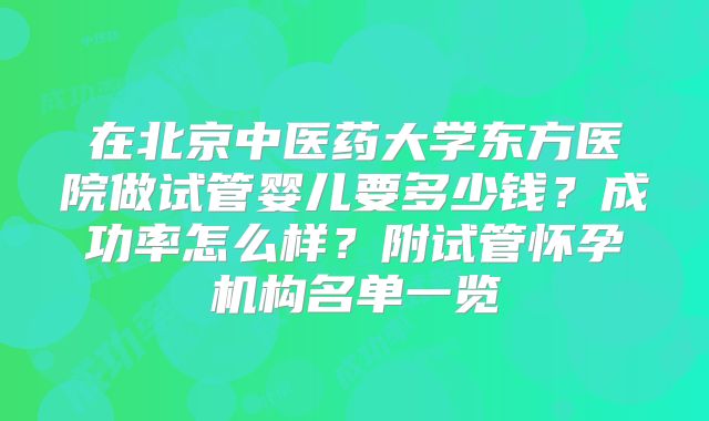 在北京中医药大学东方医院做试管婴儿要多少钱？成功率怎么样？附试管怀孕机构名单一览