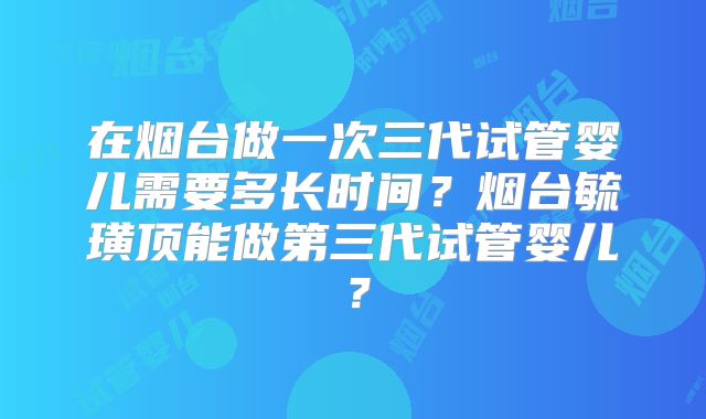 在烟台做一次三代试管婴儿需要多长时间？烟台毓璜顶能做第三代试管婴儿？