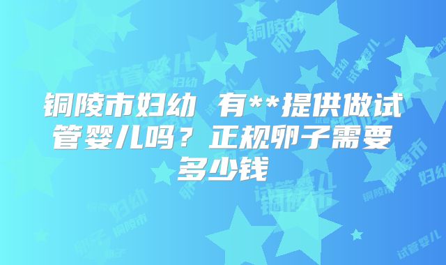 铜陵市妇幼 有**提供做试管婴儿吗？正规卵子需要多少钱