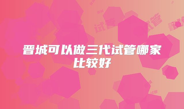 晋城可以做三代试管哪家比较好