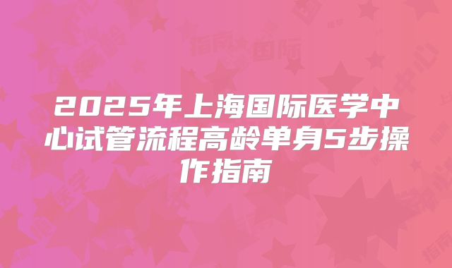 2025年上海国际医学中心试管流程高龄单身5步操作指南