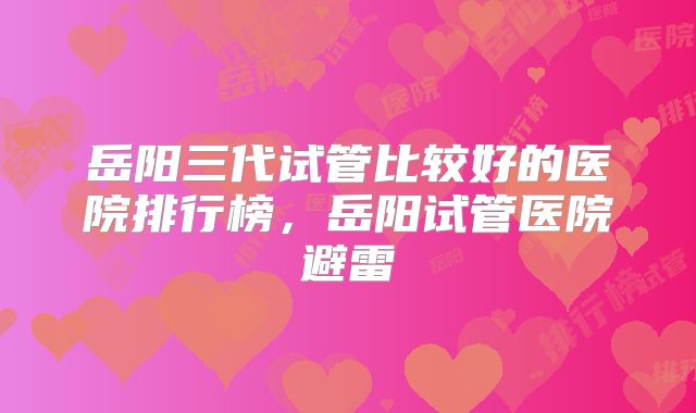 岳阳三代试管比较好的医院排行榜，岳阳试管医院避雷