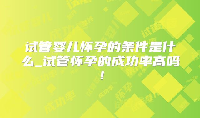 试管婴儿怀孕的条件是什么_试管怀孕的成功率高吗!