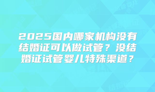 2025国内哪家机构没有结婚证可以做试管？没结婚证试管婴儿特殊渠道？