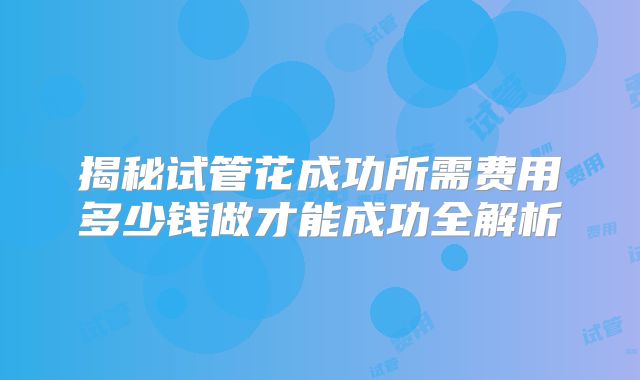 揭秘试管花成功所需费用多少钱做才能成功全解析