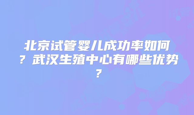北京试管婴儿成功率如何？武汉生殖中心有哪些优势？