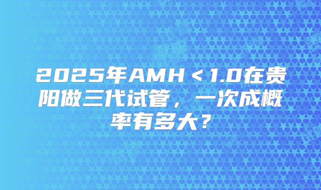 2025年AMH＜1.0在贵阳做三代试管，一次成概率有多大？
