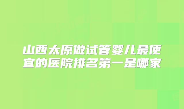 山西太原做试管婴儿最便宜的医院排名第一是哪家