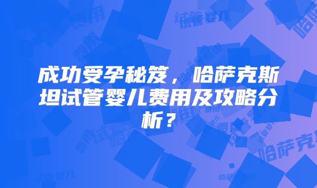 成功受孕秘笈,哈萨克斯坦试管婴儿费用及攻略分析?