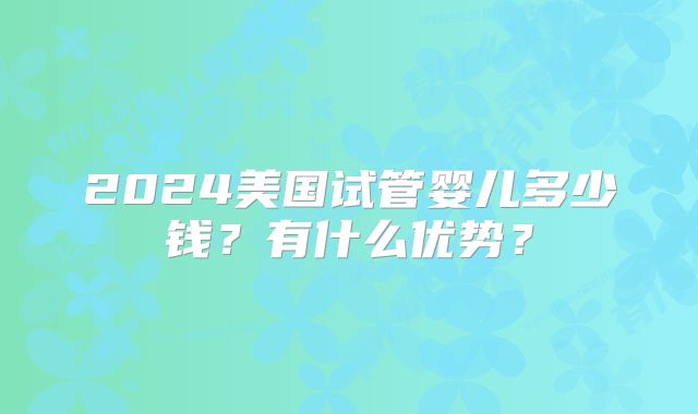 2024美国试管婴儿多少钱?有什么优势?