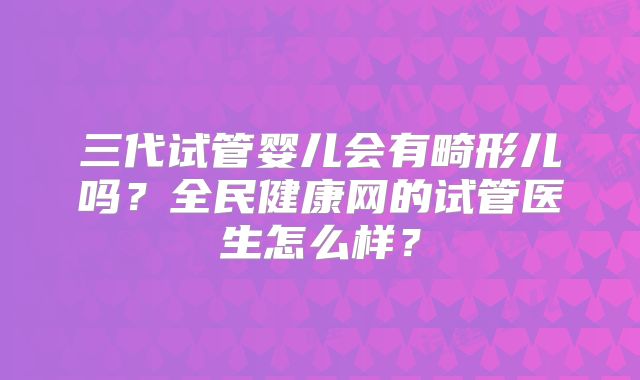 三代试管婴儿会有畸形儿吗？全民健康网的试管医生怎么样？