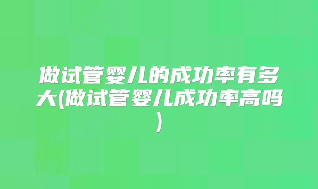 做试管婴儿的成功率有多大(做试管婴儿成功率高吗)