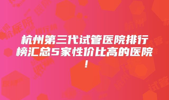 杭州第三代试管医院排行榜汇总5家性价比高的医院！