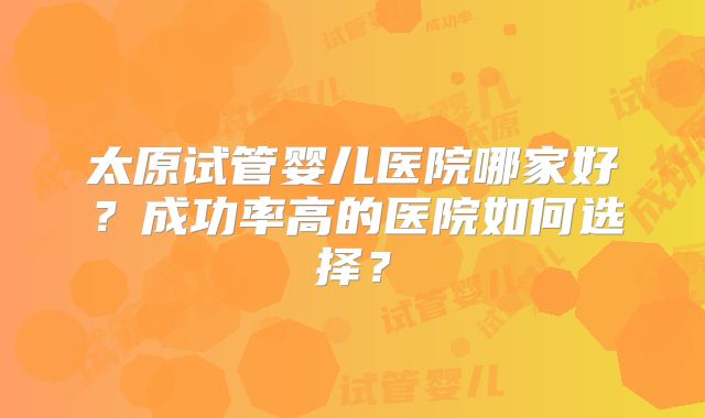 太原试管婴儿医院哪家好？成功率高的医院如何选择？