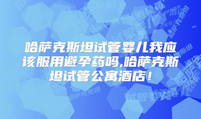哈萨克斯坦试管婴儿我应该服用避孕药吗,哈萨克斯坦试管公寓酒店！