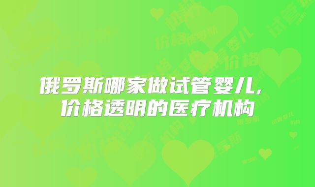 俄罗斯哪家做试管婴儿, 价格透明的医疗机构