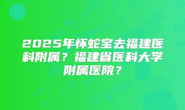 2025年怀蛇宝去福建医科附属？福建省医科大学附属医院？