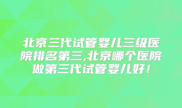 北京三代试管婴儿三级医院排名第三,北京哪个医院做第三代试管婴儿好!