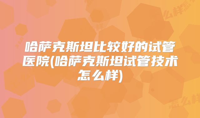 哈萨克斯坦比较好的试管医院(哈萨克斯坦试管技术怎么样)