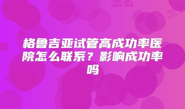 格鲁吉亚试管高成功率医院怎么联系？影响成功率吗