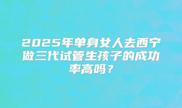 2025年单身女人去西宁做三代试管生孩子的成功率高吗？