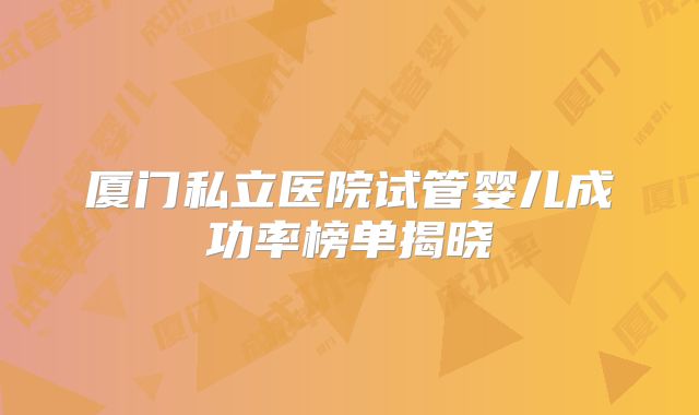 厦门私立医院试管婴儿成功率榜单揭晓