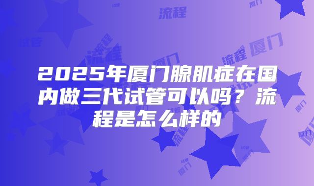 2025年厦门腺肌症在国内做三代试管可以吗？流程是怎么样的