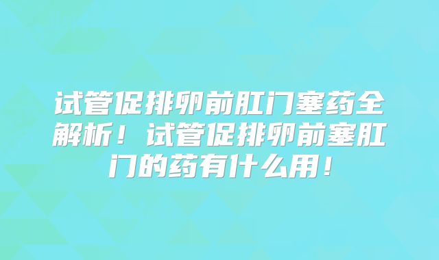 试管促排卵前肛门塞药全解析！试管促排卵前塞肛门的药有什么用！