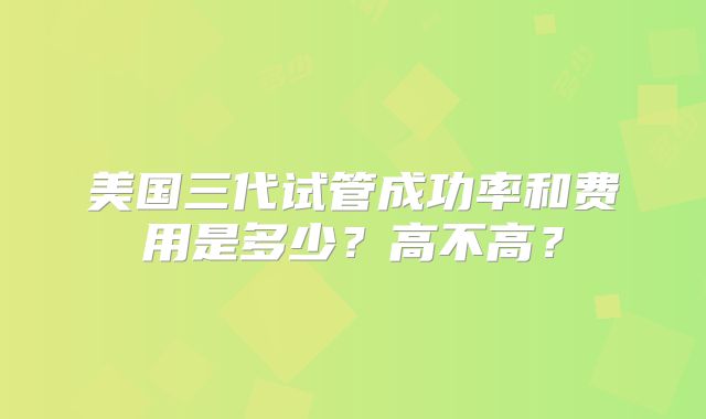 美国三代试管成功率和费用是多少？高不高？