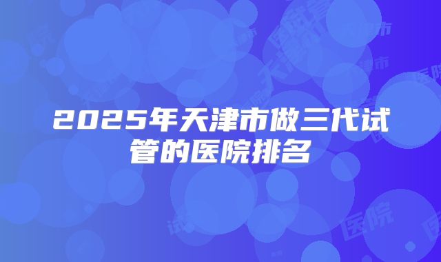 2025年天津市做三代试管的医院排名