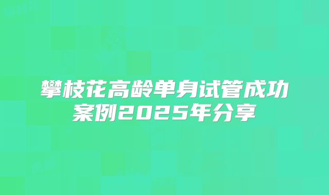 攀枝花高龄单身试管成功案例2025年分享