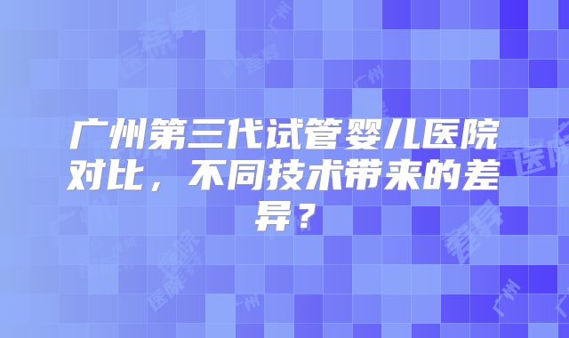 广州第三代试管婴儿医院对比,不同技术带来的差异?